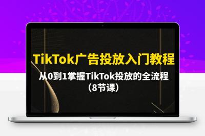 TikTok广告投放入门教程，从0到1掌握TikTok投放的全流程（8节课）