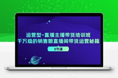 运营型-直播主播带货培训班，千万级的销售额直播间带货运营秘籍（9节课）