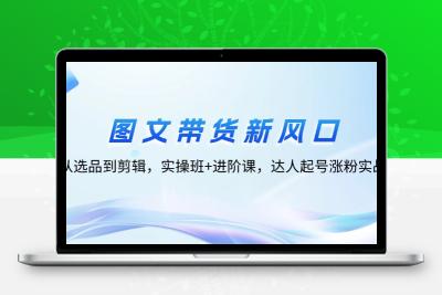 图文带货新风口：从选品到剪辑，实操班+进阶课，达人起号涨粉实战