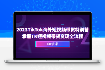 2023-TikTok海外短视频带货特训营，掌握TK短视频带货变现全流程（60节课）