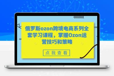 俄罗斯ozon跨境电商系列全套学习课程，掌握Ozon运营技巧和策略