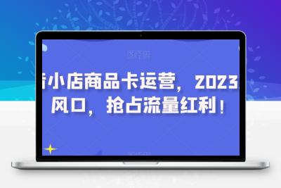 抖音小店商品卡运营，2023流量风口，抢占流量红利！