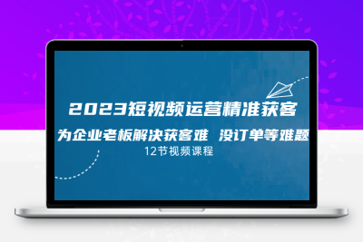 2023短视频·运营精准获客，为企业老板解决获客难 没订单等难题（12节课）