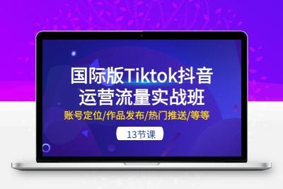 国际版Tiktok抖音运营流量实战班：账号定位/作品发布/热门推送/等等-13节