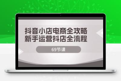 抖音小店电商全攻略，新手运营抖店全流程（69节课）