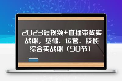 2023短视频+直播带货实战课，基础、运营、技能综合实操课（90节）