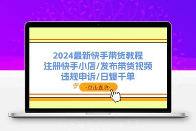 2024最新快手带货教程：注册快手小店/发布带货视频/违规申诉/日爆千单