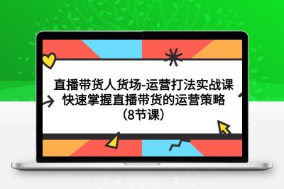 直播带货人货场-运营打法实战课：快速掌握直播带货的运营策略（8节课）