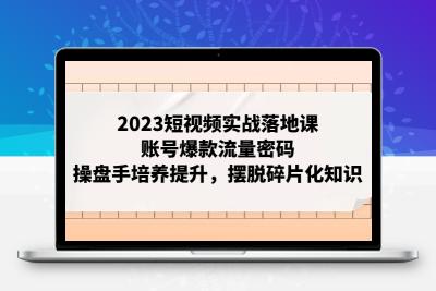 2023短视频实战落地课，账号爆款流量密码，操盘手培养提升，摆脱碎片化知识