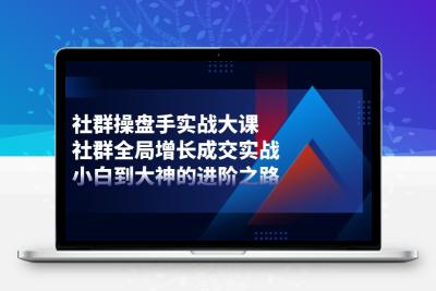 社群-操盘手实战大课：社群 全局增长成交实战，小白到大神的进阶之路